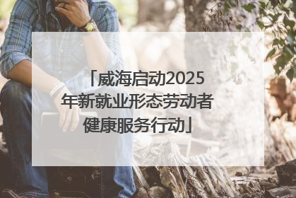 威海启动2025年新就业形态劳动者健康服务行动