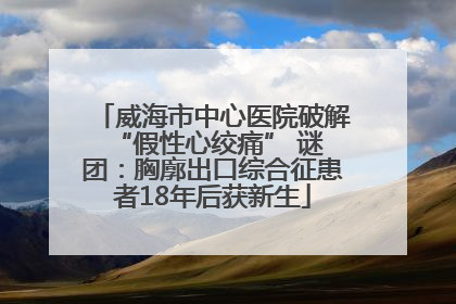 威海市中心医院破解 “假性心绞痛” 谜团：胸廓出口综合征患者18年后获新生