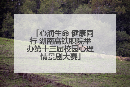 心润生命 健康同行 湖南高铁职院举办第十三届校园心理情景剧大赛