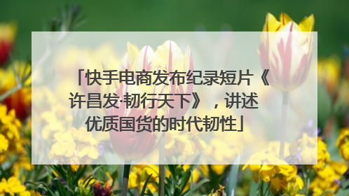 快手电商发布纪录短片《许昌发·韧行天下》，讲述优质国货的时代韧性