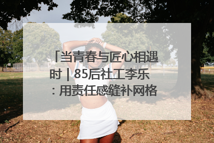 当青春与匠心相遇时｜85后社工李乐：用责任感缝补网格里的家长里短