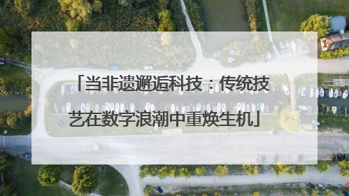 当非遗邂逅科技：传统技艺在数字浪潮中重焕生机