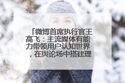 微博首席执行官王高飞：主流媒体有能力带领用户认知世界，在舆论场中搭建理性的讨论空间