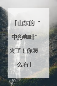 山东的“中药咖啡”火了！你怎么看