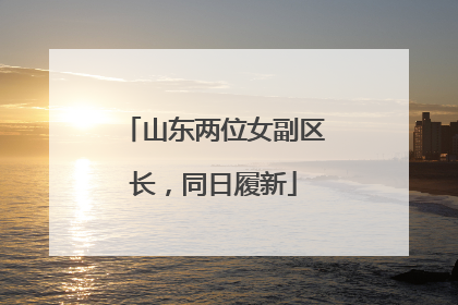 山东两位女副区长，同日履新