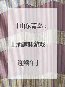 山东青岛：工地趣味游戏迎端午