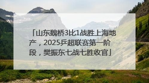 山东魏桥3比1战胜上海地产，2025乒超联赛第一阶段，樊振东七战七胜收官