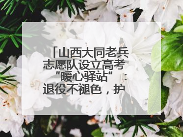山西大同老兵志愿队设立高考“暖心驿站”：退役不褪色，护航青春梦想！