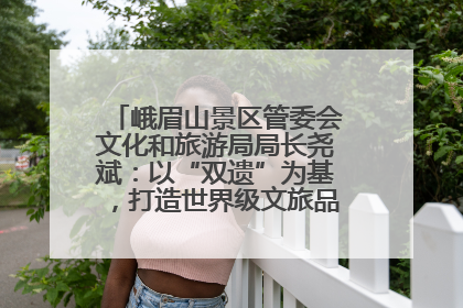 峨眉山景区管委会文化和旅游局局长尧斌：以“双遗”为基，打造世界级文旅品牌与国际典范