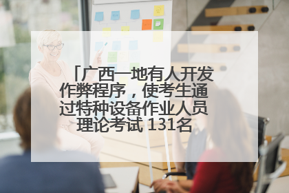 广西一地有人开发作弊程序，使考生通过特种设备作业人员理论考试 131名考生证书被撤销