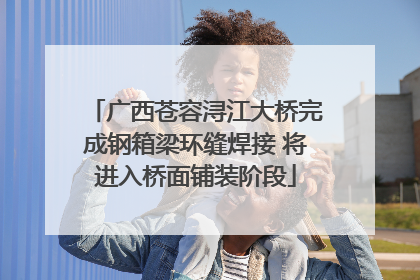 广西苍容浔江大桥完成钢箱梁环缝焊接 将进入桥面铺装阶段
