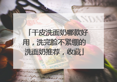 干皮洗面奶哪款好用，洗完脸不紧绷的洗面奶推荐，收藏