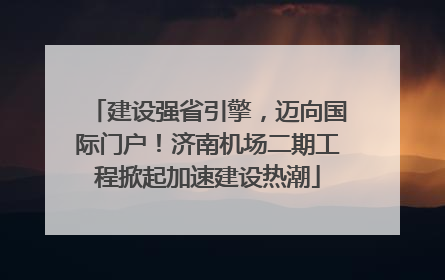 建设强省引擎，迈向国际门户！济南机场二期工程掀起加速建设热潮