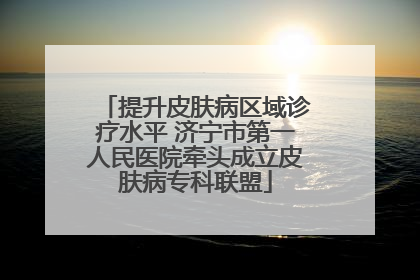 提升皮肤病区域诊疗水平 济宁市第一人民医院牵头成立皮肤病专科联盟
