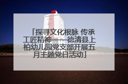 探寻文化根脉 传承工匠精神——德清县上柏幼儿园党支部开展五月主题党日活动