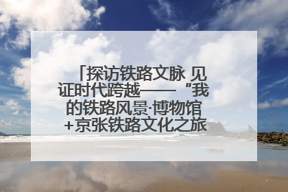 探访铁路文脉 见证时代跨越——“我的铁路风景·博物馆+京张铁路文化之旅”活动在京启动
