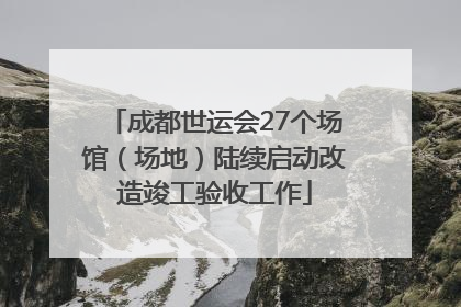 成都世运会27个场馆（场地）陆续启动改造竣工验收工作