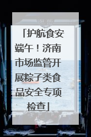 护航食安端午！济南市场监管开展粽子类食品安全专项检查