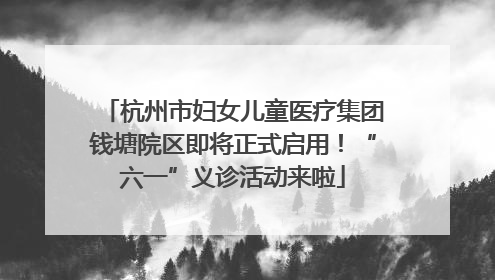 杭州市妇女儿童医疗集团钱塘院区即将正式启用！“六一”义诊活动来啦
