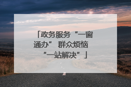 政务服务“一窗通办” 群众烦恼“一站解决”