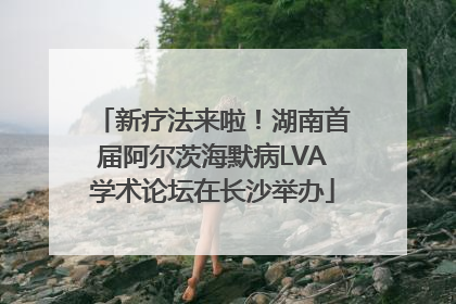 新疗法来啦！湖南首届阿尔茨海默病LVA学术论坛在长沙举办