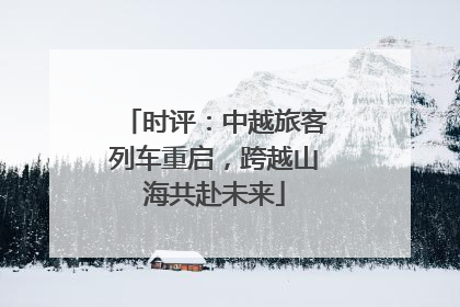 时评：中越旅客列车重启，跨越山海共赴未来