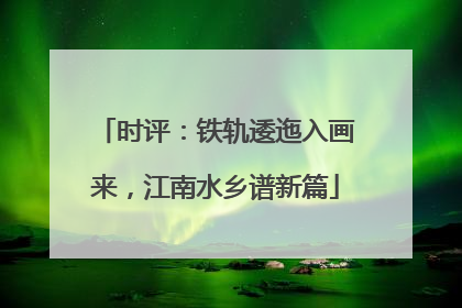 时评：铁轨逶迤入画来，江南水乡谱新篇