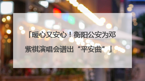 暖心又安心！衡阳公安为邓紫棋演唱会谱出“平安曲”