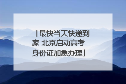 最快当天快递到家 北京启动高考身份证加急办理