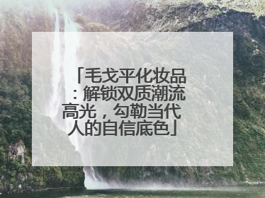 毛戈平化妆品：解锁双质潮流高光，勾勒当代人的自信底色