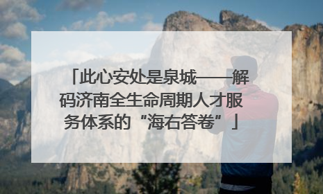 此心安处是泉城——解码济南全生命周期人才服务体系的“海右答卷”
