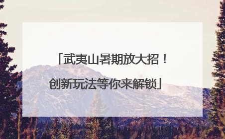 武夷山暑期放大招！创新玩法等你来解锁