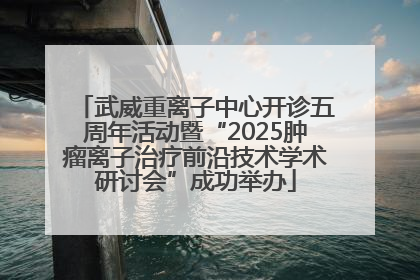 武威重离子中心开诊五周年活动暨“2025肿瘤离子治疗前沿技术学术研讨会”成功举办