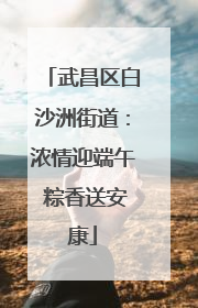 武昌区白沙洲街道：浓情迎端午 粽香送安康