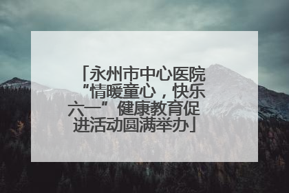 永州市中心医院“情暖童心，快乐六一”健康教育促进活动圆满举办