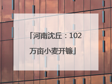 河南沈丘：102 万亩小麦开镰