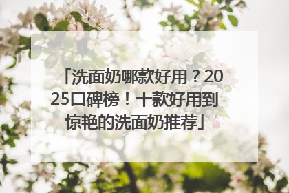 洗面奶哪款好用？2025口碑榜！十款好用到惊艳的洗面奶推荐