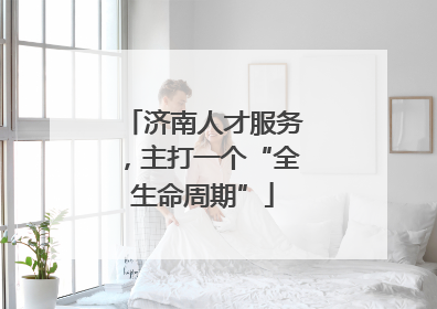 济南人才服务，主打一个“全生命周期”