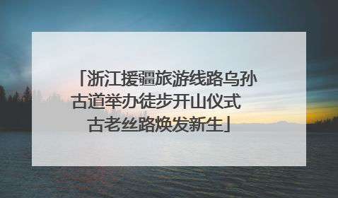 浙江援疆旅游线路乌孙古道举办徒步开山仪式 古老丝路焕发新生