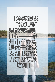 淬炼银发“领头雁”赋能党建新征程——泉州市举办离退休干部党支部书记能力建设专题培训