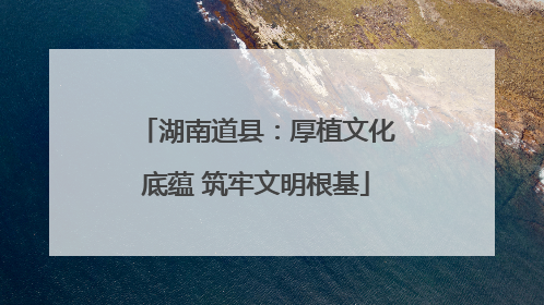 湖南道县：厚植文化底蕴 筑牢文明根基