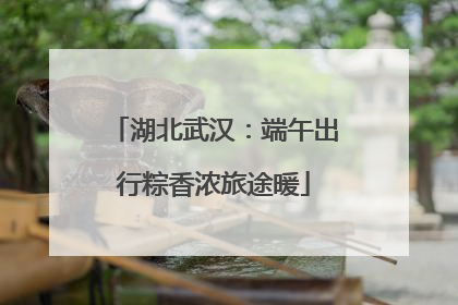 湖北武汉：端午出行粽香浓旅途暖
