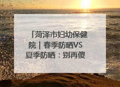 菏泽市妇幼保健院｜春季防晒VS夏季防晒：别再傻傻分不清！