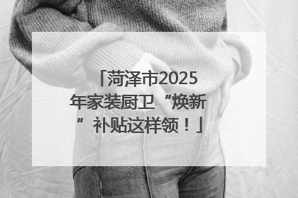 菏泽市2025年家装厨卫“焕新”补贴这样领！