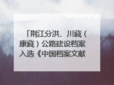 荆江分洪、川藏（康藏）公路建设档案入选《中国档案文献遗产名录》