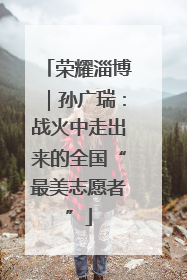 荣耀淄博｜孙广瑞：战火中走出来的全国“最美志愿者”