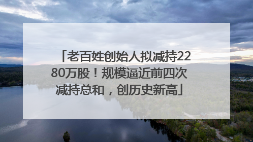 老百姓创始人拟减持2280万股！规模逼近前四次减持总和，创历史新高