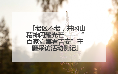 老区不老，井冈山精神闪耀光芒——“百家党媒看吉安”主题采访活动侧记