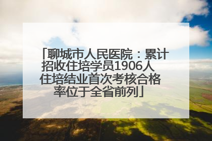 聊城市人民医院：累计招收住培学员1906人 住培结业首次考核合格率位于全省前列