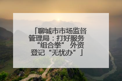 聊城市市场监督管理局：打好服务“组合拳” 外资登记“无忧办”
